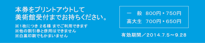 本券をプリントアウトして美術館受付までお持ちください　※１枚につき ２名様 までご利用できます　※他の割引券と併用はできません　※白黒印刷でもかまいません　一般800円が750円　高大生700円が650円　有効期間2014/7/5-9/28