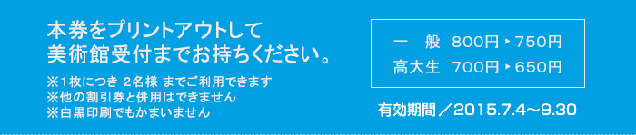 本券をプリントアウトして美術館受付までお持ちください　※１枚につき ２名様 までご利用できます　※他の割引券と併用はできません　※白黒印刷でもかまいません　一般800円が750円　高大生700円が650円　有効期間2014/7/5-9/28