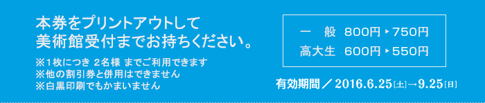 本券をプリントアウトして美術館受付までお持ちください　※１枚につき ２名様 までご利用できます　※他の割引券と併用はできません　※白黒印刷でもかまいません　一般800円が750円　高大生700円が650円　有効期間2014/7/5-9/28