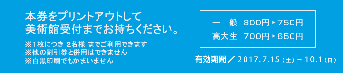 本券をプリントアウトして美術館受付までお持ちください　※１枚につき ２名様 までご利用できます　※他の割引券と併用はできません　※白黒印刷でもかまいません　一般800円が750円　高大生700円が650円　有効期間2017/7/15-10/1