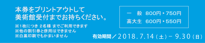 本券をプリントアウトして美術館受付までお持ちください　※１枚につき ２名様 までご利用できます　※他の割引券と併用はできません　※白黒印刷でもかまいません　一般800円が750円　高大生600円が550円　有効期間2018/7/14-9/30