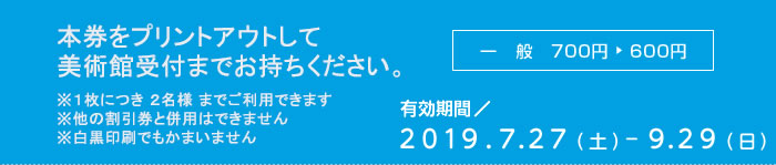 本券をプリントアウトして美術館受付までお持ちください　※１枚につき ２名様 までご利用できます　※他の割引券と併用はできません　※白黒印刷でもかまいません　一般700円が600円　有効期間2019/7/27-9/27