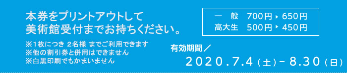 本券をプリントアウトして美術館受付までお持ちください　※１枚につき ２名様 までご利用できます　※他の割引券と併用はできません　※白黒印刷でもかまいません　一般700円が650円　有効期間2020/7/4-8/30