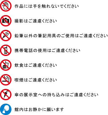 作品には手を触れないでください
撮影はご遠慮ください
鉛筆以外の筆記用具のご使用はご遠慮ください
携帯電話の使用はご遠慮ください
飲食はご遠慮ください
喫煙はご遠慮ください
傘の展示室への持ち込みはご遠慮ください
館内はお静かに願います