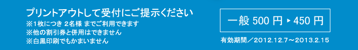 プリントアウトして受付にご提示ください
※１枚につき ２名様 までご利用できます
※他の割引券と併用はできません
※白黒印刷でもかまいません
一般500円 ▶ 450円
有効期間／2012.12.7～2013.2.15