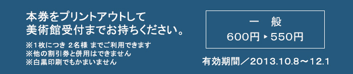 本券をプリントアウトして美術館受付までお持ちください ※１枚につき２名様までご利用できます ※他の割引券と併用はできません ※白黒印刷でもかまいません 一般600円 ▶ 550円 有効期間／2013.10.8～12.1